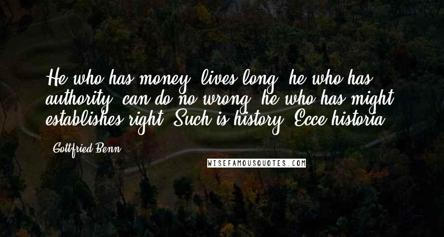 Gottfried Benn Quotes: He who has money, lives long: he who has authority, can do no wrong: he who has might, establishes right. Such is history! Ecce historia!