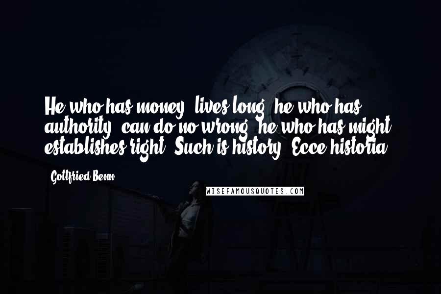 Gottfried Benn Quotes: He who has money, lives long: he who has authority, can do no wrong: he who has might, establishes right. Such is history! Ecce historia!