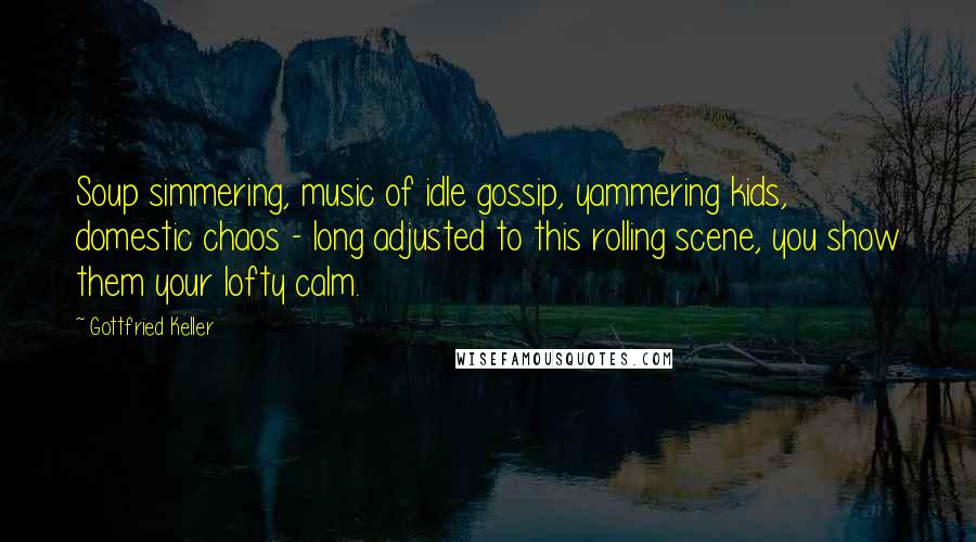 Gottfried Keller Quotes: Soup simmering, music of idle gossip, yammering kids, domestic chaos - long adjusted to this rolling scene, you show them your lofty calm.