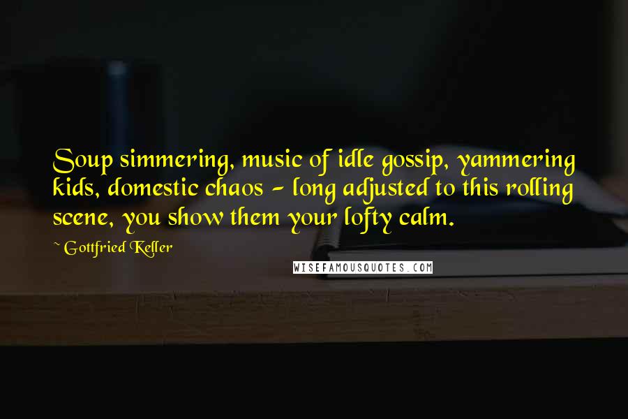 Gottfried Keller Quotes: Soup simmering, music of idle gossip, yammering kids, domestic chaos - long adjusted to this rolling scene, you show them your lofty calm.