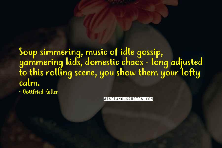 Gottfried Keller Quotes: Soup simmering, music of idle gossip, yammering kids, domestic chaos - long adjusted to this rolling scene, you show them your lofty calm.