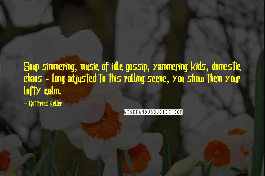 Gottfried Keller Quotes: Soup simmering, music of idle gossip, yammering kids, domestic chaos - long adjusted to this rolling scene, you show them your lofty calm.