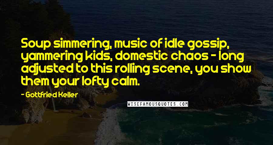 Gottfried Keller Quotes: Soup simmering, music of idle gossip, yammering kids, domestic chaos - long adjusted to this rolling scene, you show them your lofty calm.