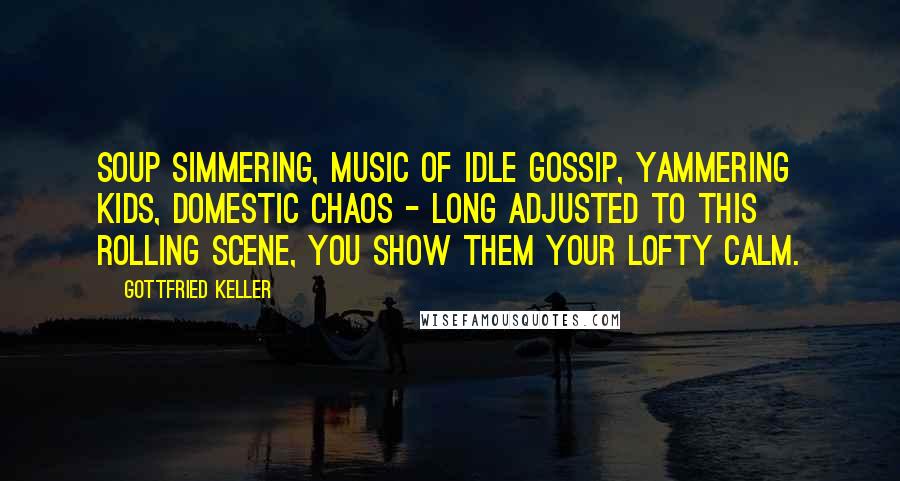 Gottfried Keller Quotes: Soup simmering, music of idle gossip, yammering kids, domestic chaos - long adjusted to this rolling scene, you show them your lofty calm.