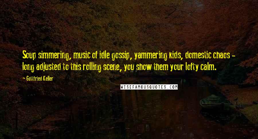 Gottfried Keller Quotes: Soup simmering, music of idle gossip, yammering kids, domestic chaos - long adjusted to this rolling scene, you show them your lofty calm.