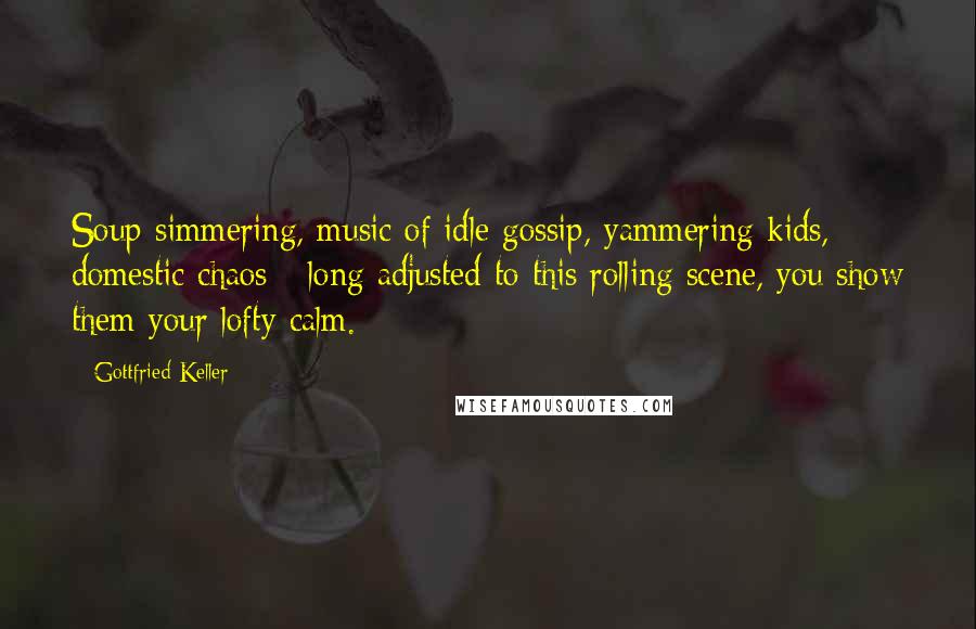 Gottfried Keller Quotes: Soup simmering, music of idle gossip, yammering kids, domestic chaos - long adjusted to this rolling scene, you show them your lofty calm.