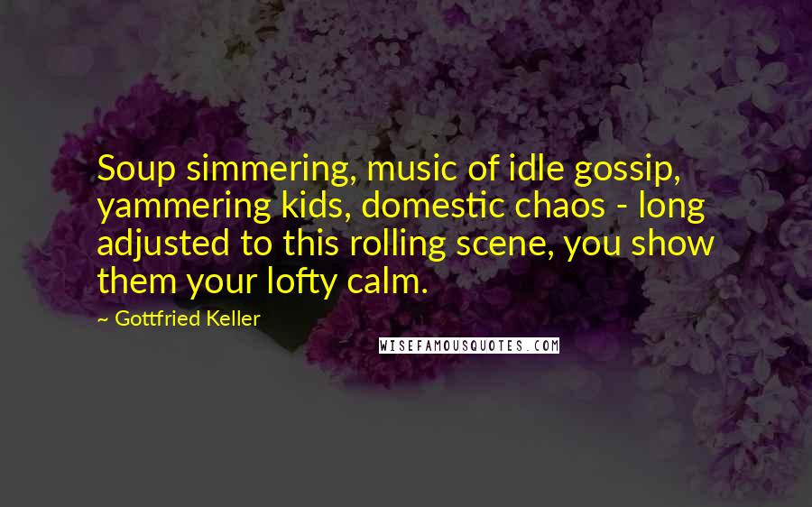 Gottfried Keller Quotes: Soup simmering, music of idle gossip, yammering kids, domestic chaos - long adjusted to this rolling scene, you show them your lofty calm.