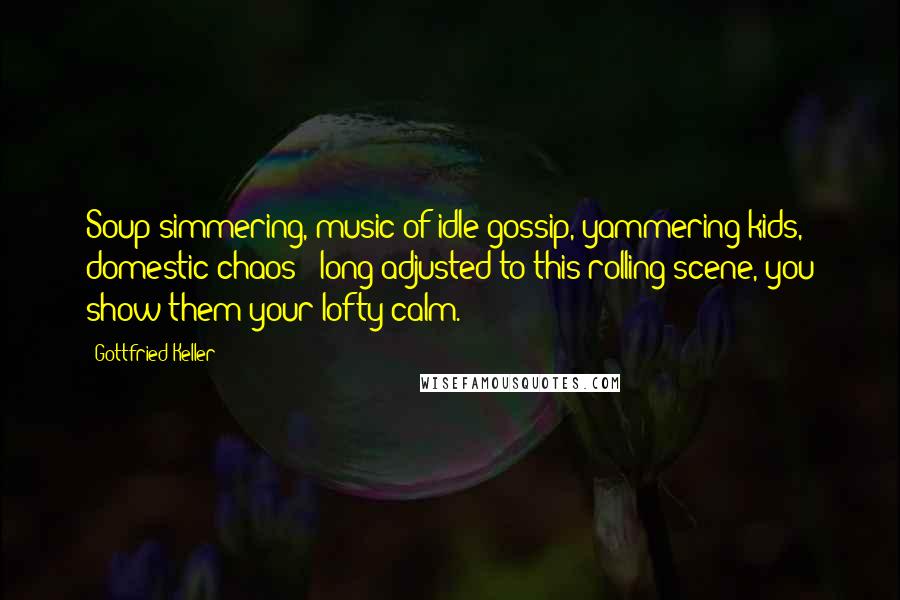 Gottfried Keller Quotes: Soup simmering, music of idle gossip, yammering kids, domestic chaos - long adjusted to this rolling scene, you show them your lofty calm.