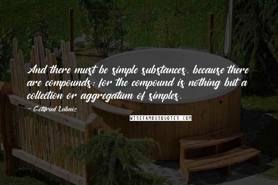 Gottfried Leibniz Quotes: And there must be simple substances, because there are compounds; for the compound is nothing but a collection or aggregatum of simples.