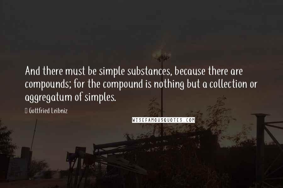 Gottfried Leibniz Quotes: And there must be simple substances, because there are compounds; for the compound is nothing but a collection or aggregatum of simples.