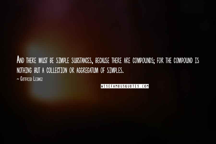 Gottfried Leibniz Quotes: And there must be simple substances, because there are compounds; for the compound is nothing but a collection or aggregatum of simples.
