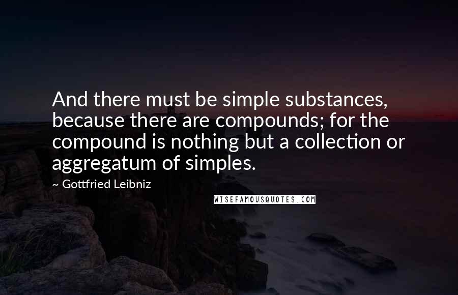 Gottfried Leibniz Quotes: And there must be simple substances, because there are compounds; for the compound is nothing but a collection or aggregatum of simples.