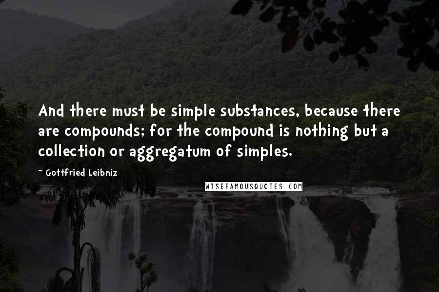 Gottfried Leibniz Quotes: And there must be simple substances, because there are compounds; for the compound is nothing but a collection or aggregatum of simples.