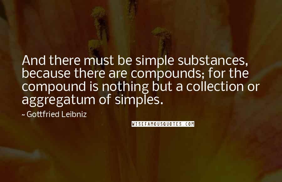 Gottfried Leibniz Quotes: And there must be simple substances, because there are compounds; for the compound is nothing but a collection or aggregatum of simples.