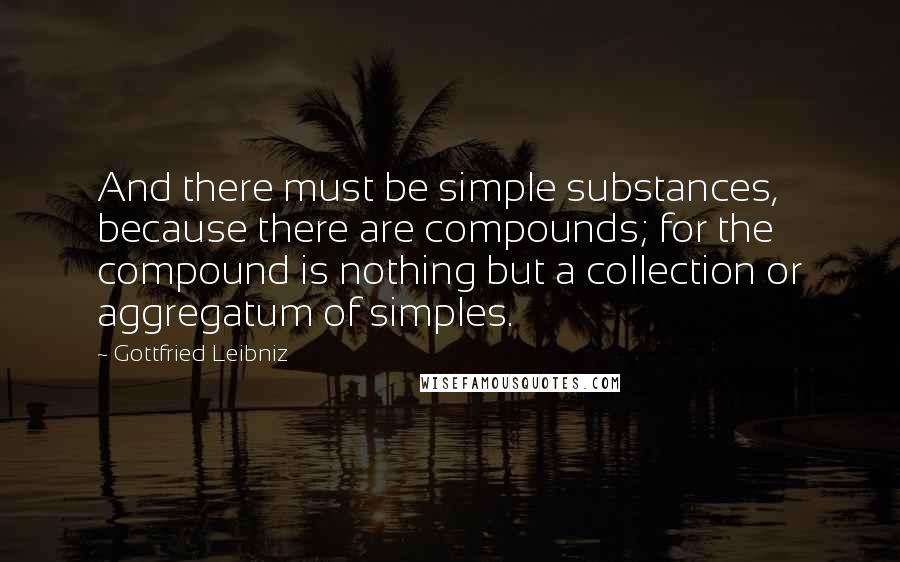 Gottfried Leibniz Quotes: And there must be simple substances, because there are compounds; for the compound is nothing but a collection or aggregatum of simples.
