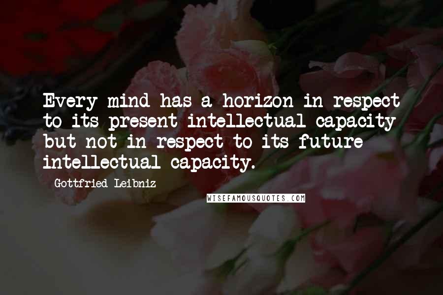 Gottfried Leibniz Quotes: Every mind has a horizon in respect to its present intellectual capacity but not in respect to its future intellectual capacity.