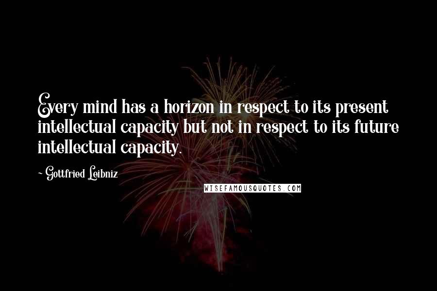 Gottfried Leibniz Quotes: Every mind has a horizon in respect to its present intellectual capacity but not in respect to its future intellectual capacity.