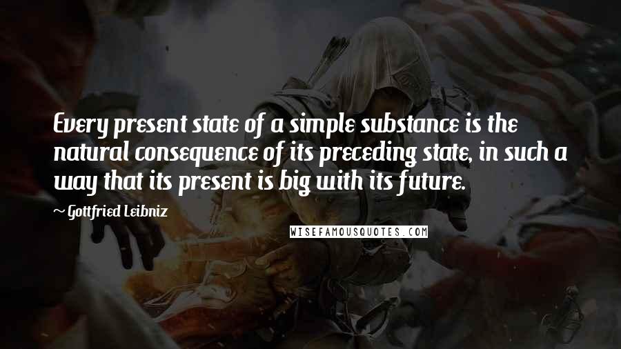 Gottfried Leibniz Quotes: Every present state of a simple substance is the natural consequence of its preceding state, in such a way that its present is big with its future.