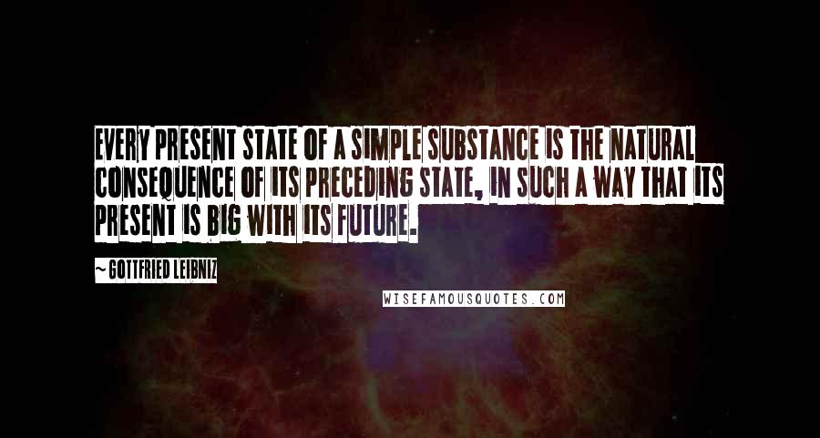 Gottfried Leibniz Quotes: Every present state of a simple substance is the natural consequence of its preceding state, in such a way that its present is big with its future.