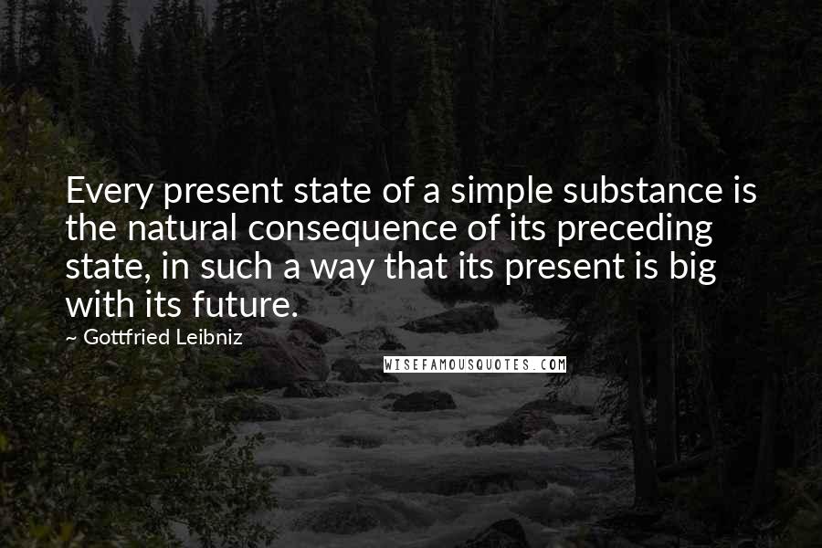 Gottfried Leibniz Quotes: Every present state of a simple substance is the natural consequence of its preceding state, in such a way that its present is big with its future.