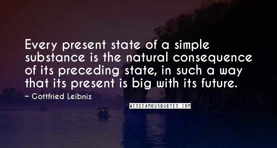 Gottfried Leibniz Quotes: Every present state of a simple substance is the natural consequence of its preceding state, in such a way that its present is big with its future.
