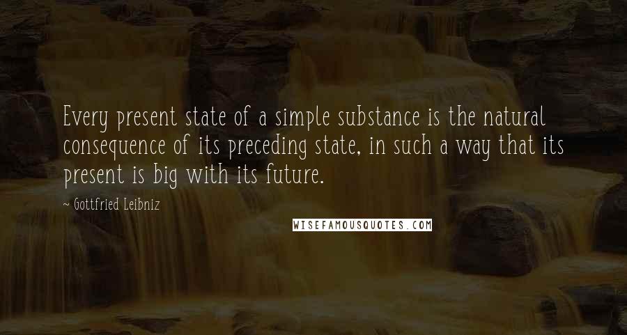 Gottfried Leibniz Quotes: Every present state of a simple substance is the natural consequence of its preceding state, in such a way that its present is big with its future.