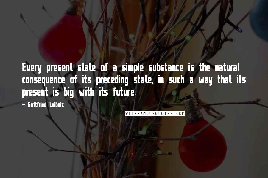 Gottfried Leibniz Quotes: Every present state of a simple substance is the natural consequence of its preceding state, in such a way that its present is big with its future.