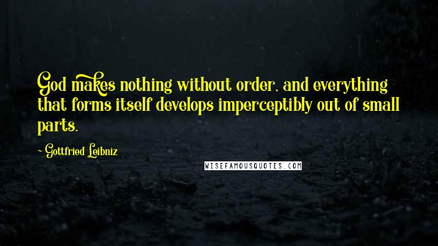 Gottfried Leibniz Quotes: God makes nothing without order, and everything that forms itself develops imperceptibly out of small parts.