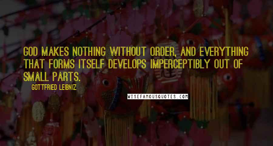 Gottfried Leibniz Quotes: God makes nothing without order, and everything that forms itself develops imperceptibly out of small parts.