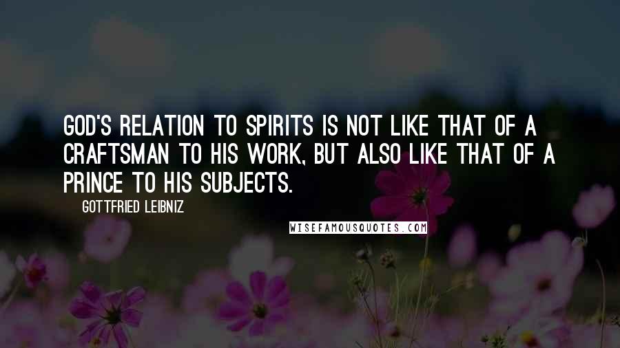 Gottfried Leibniz Quotes: God's relation to spirits is not like that of a craftsman to his work, but also like that of a prince to his subjects.