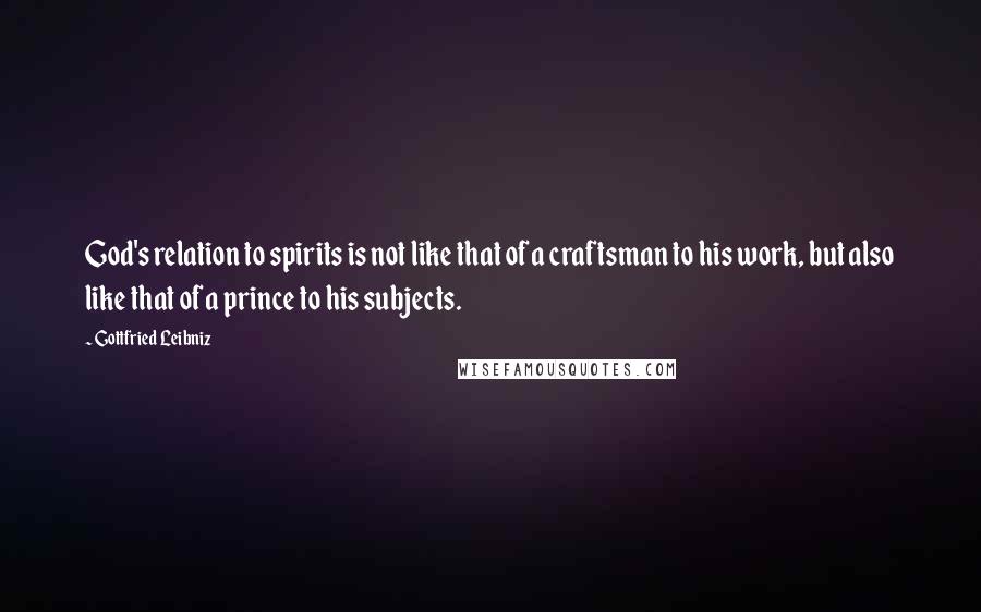 Gottfried Leibniz Quotes: God's relation to spirits is not like that of a craftsman to his work, but also like that of a prince to his subjects.