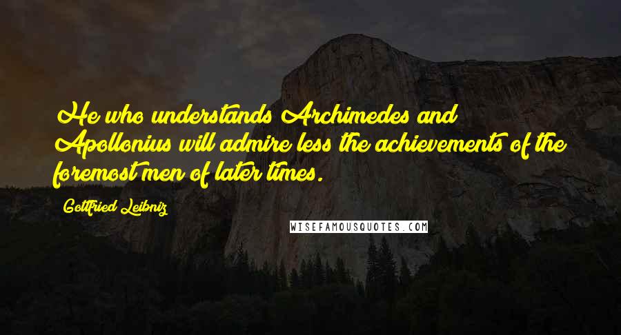 Gottfried Leibniz Quotes: He who understands Archimedes and Apollonius will admire less the achievements of the foremost men of later times.