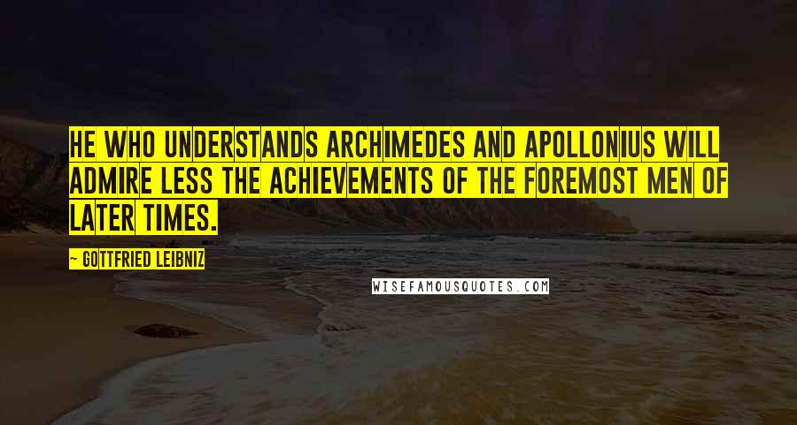 Gottfried Leibniz Quotes: He who understands Archimedes and Apollonius will admire less the achievements of the foremost men of later times.