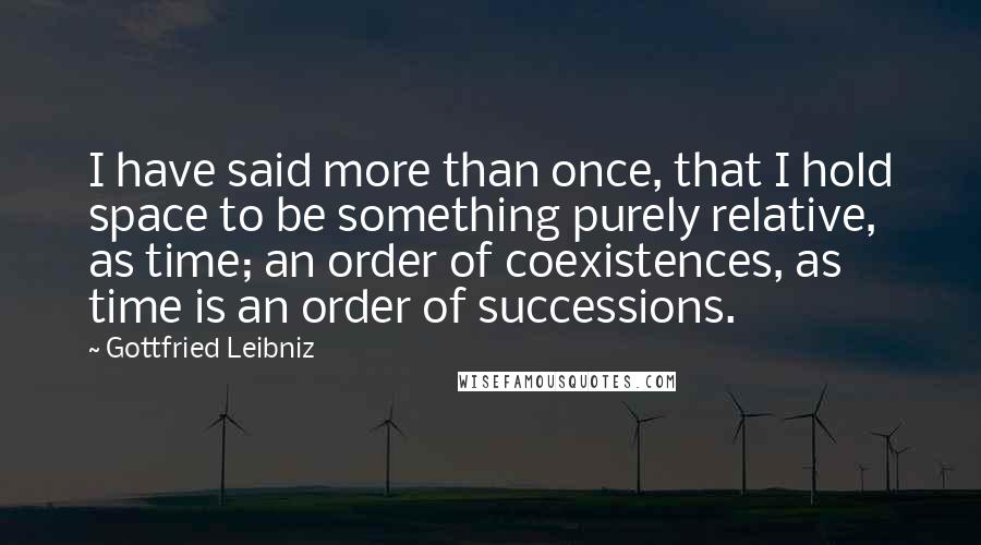 Gottfried Leibniz Quotes: I have said more than once, that I hold space to be something purely relative, as time; an order of coexistences, as time is an order of successions.