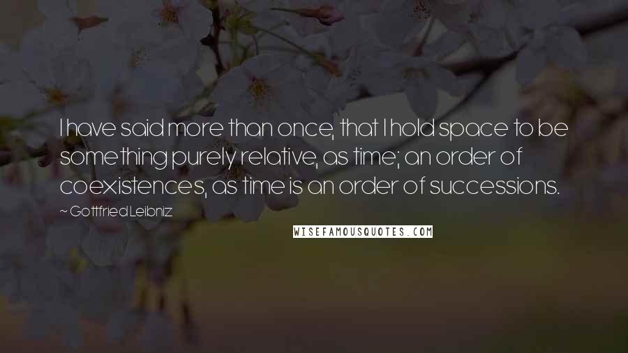 Gottfried Leibniz Quotes: I have said more than once, that I hold space to be something purely relative, as time; an order of coexistences, as time is an order of successions.