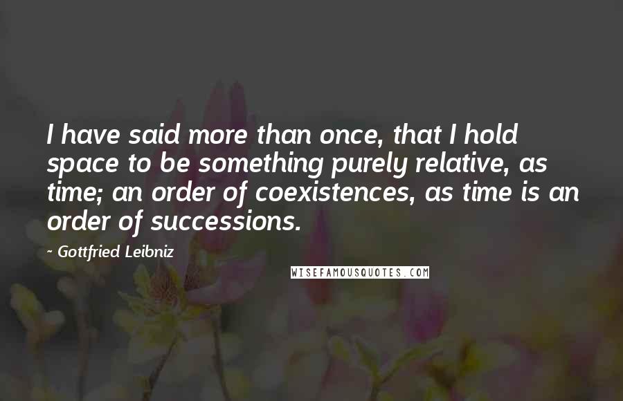Gottfried Leibniz Quotes: I have said more than once, that I hold space to be something purely relative, as time; an order of coexistences, as time is an order of successions.