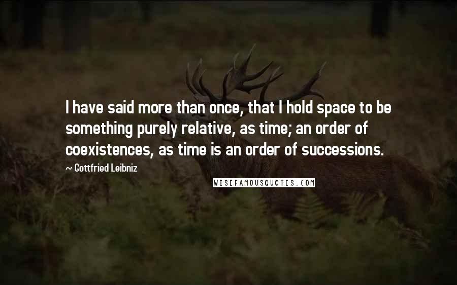 Gottfried Leibniz Quotes: I have said more than once, that I hold space to be something purely relative, as time; an order of coexistences, as time is an order of successions.