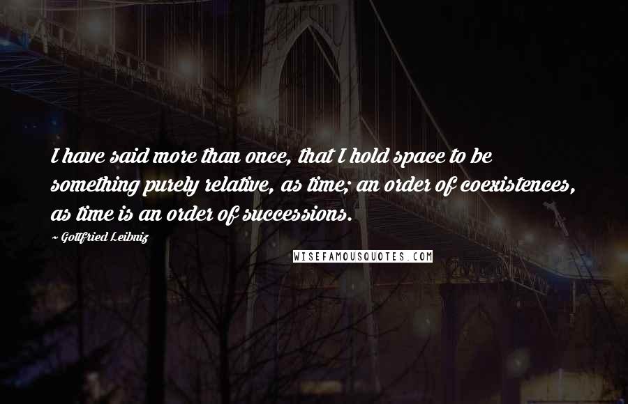 Gottfried Leibniz Quotes: I have said more than once, that I hold space to be something purely relative, as time; an order of coexistences, as time is an order of successions.