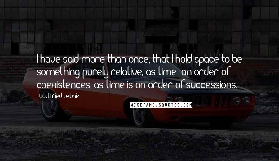 Gottfried Leibniz Quotes: I have said more than once, that I hold space to be something purely relative, as time; an order of coexistences, as time is an order of successions.