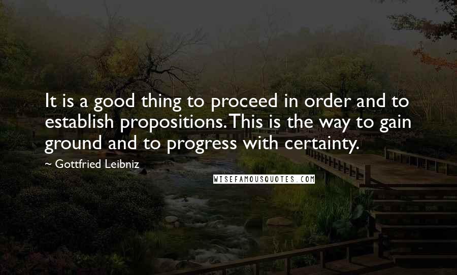 Gottfried Leibniz Quotes: It is a good thing to proceed in order and to establish propositions. This is the way to gain ground and to progress with certainty.