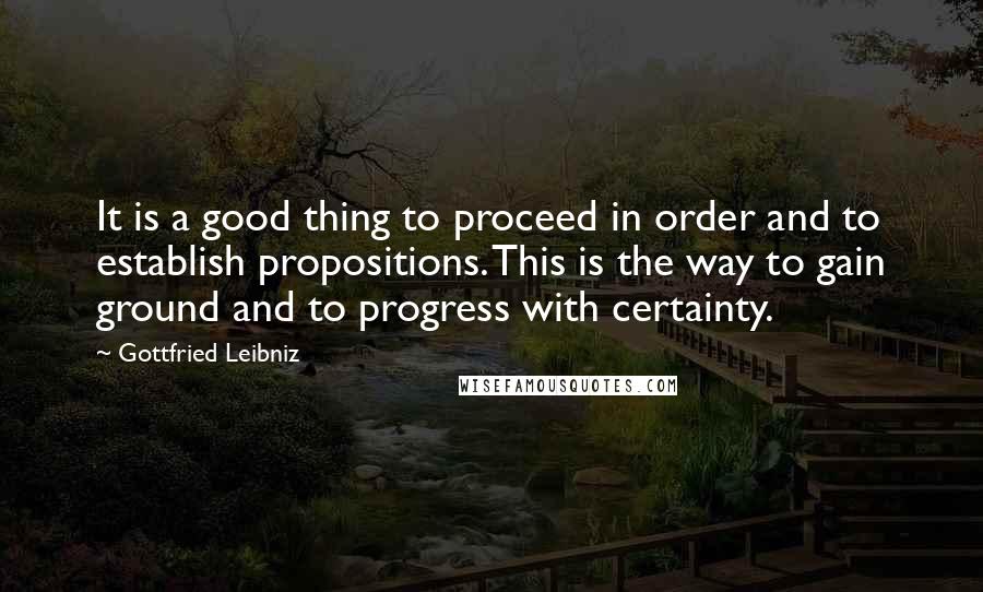 Gottfried Leibniz Quotes: It is a good thing to proceed in order and to establish propositions. This is the way to gain ground and to progress with certainty.