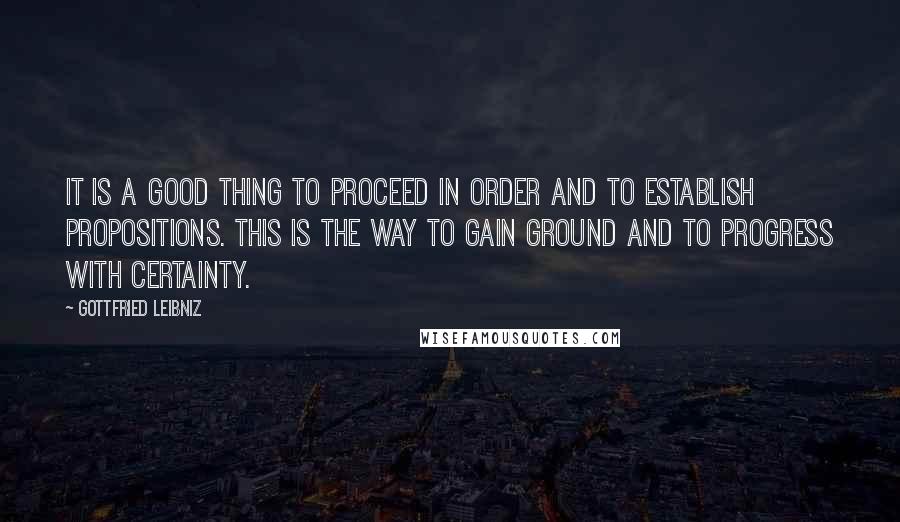 Gottfried Leibniz Quotes: It is a good thing to proceed in order and to establish propositions. This is the way to gain ground and to progress with certainty.