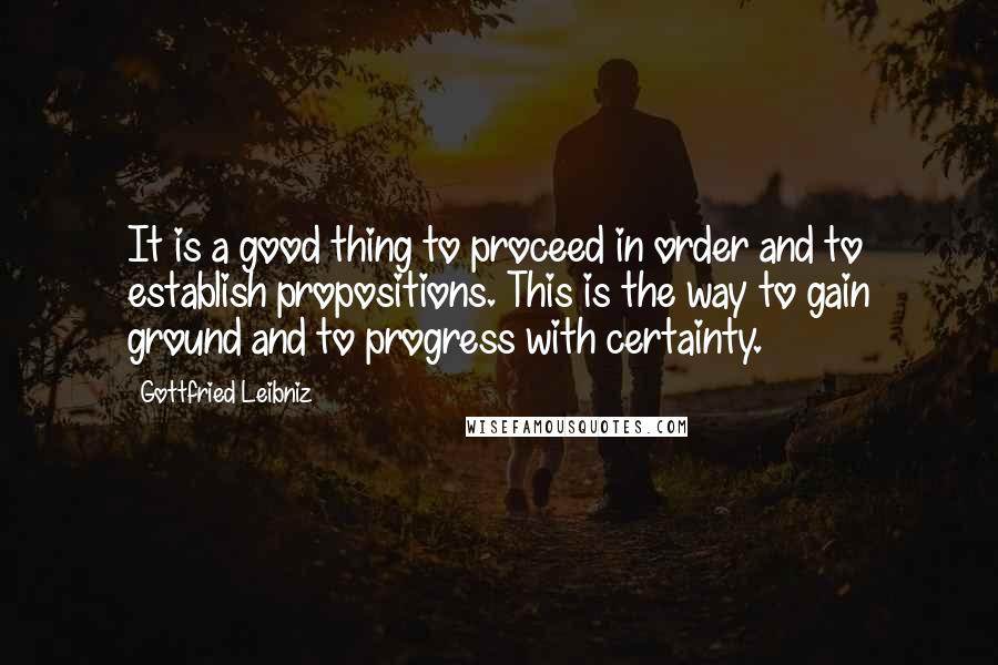 Gottfried Leibniz Quotes: It is a good thing to proceed in order and to establish propositions. This is the way to gain ground and to progress with certainty.