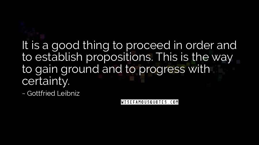 Gottfried Leibniz Quotes: It is a good thing to proceed in order and to establish propositions. This is the way to gain ground and to progress with certainty.