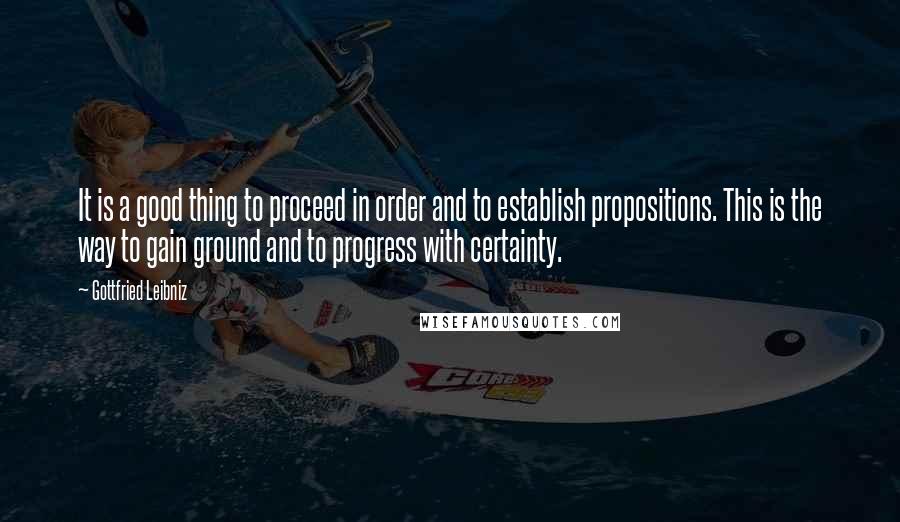 Gottfried Leibniz Quotes: It is a good thing to proceed in order and to establish propositions. This is the way to gain ground and to progress with certainty.
