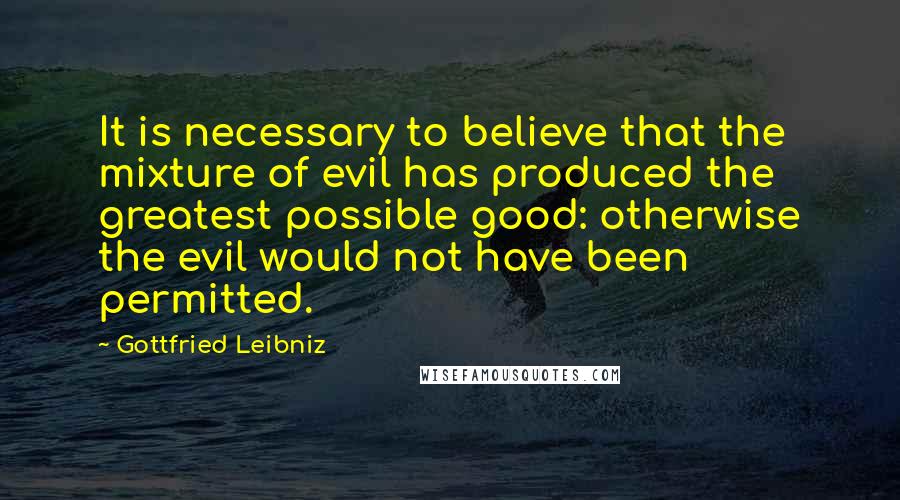 Gottfried Leibniz Quotes: It is necessary to believe that the mixture of evil has produced the greatest possible good: otherwise the evil would not have been permitted.