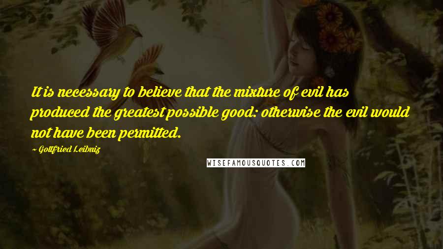 Gottfried Leibniz Quotes: It is necessary to believe that the mixture of evil has produced the greatest possible good: otherwise the evil would not have been permitted.