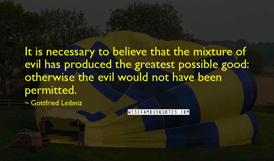 Gottfried Leibniz Quotes: It is necessary to believe that the mixture of evil has produced the greatest possible good: otherwise the evil would not have been permitted.