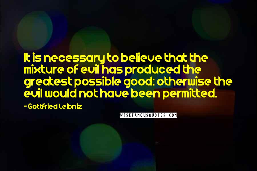 Gottfried Leibniz Quotes: It is necessary to believe that the mixture of evil has produced the greatest possible good: otherwise the evil would not have been permitted.