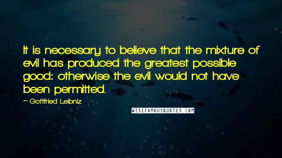 Gottfried Leibniz Quotes: It is necessary to believe that the mixture of evil has produced the greatest possible good: otherwise the evil would not have been permitted.